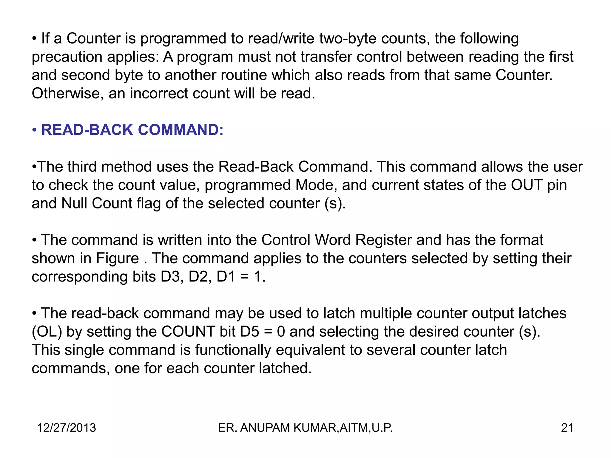 • If a Counter is programmed to read/write two-byte counts, the following
precaution applies: A program must not transfer control between reading the first
and second byte to another routine which also reads from that same Counter.
Otherwise, an incorrect count will be read.
• READ-BACK COMMAND:
•The third method uses the Read-Back Command. This command allows the user
to check the count value, programmed Mode, and current states of the OUT pin
and Null Count flag of the selected counter (s).
• The command is written into the Control Word Register and has the format
shown in Figure . The command applies to the counters selected by setting their
corresponding bits D3, D2, D1 = 1.
• The read-back command may be used to latch multiple counter output latches
(OL) by setting the COUNT bit D5 = 0 and selecting the desired counter (s).
This single command is functionally equivalent to several counter latch
commands, one for each counter latched.

12/27/2013

ER. ANUPAM KUMAR,AITM,U.P.

21

 