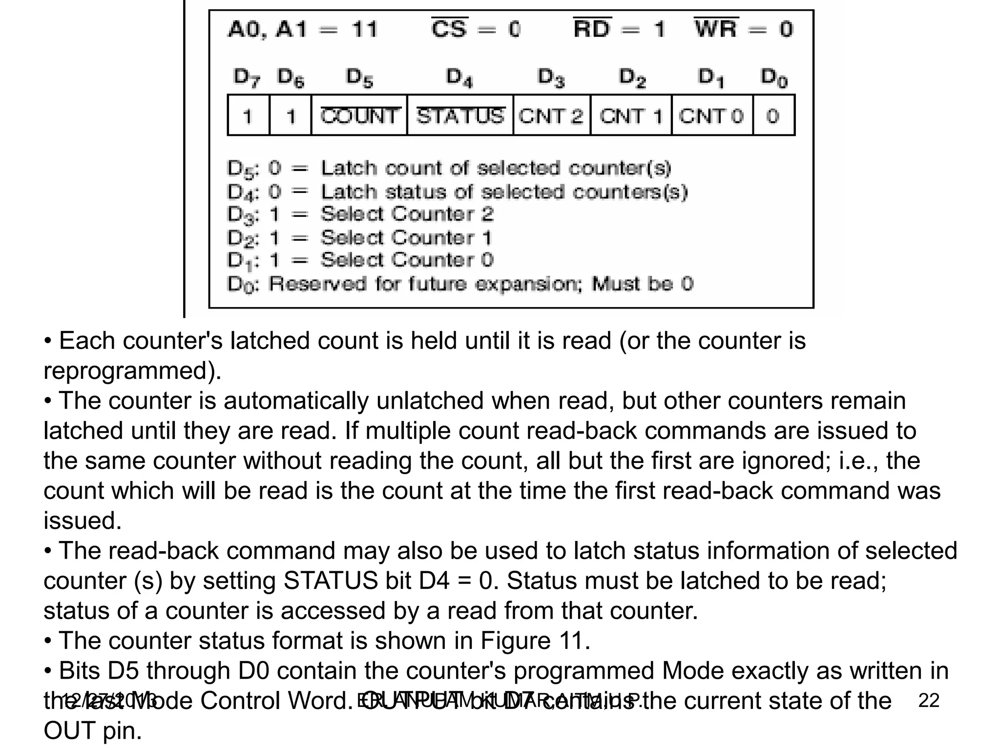 • Each counter's latched count is held until it is read (or the counter is
reprogrammed).
• The counter is automatically unlatched when read, but other counters remain
latched until they are read. If multiple count read-back commands are issued to
the same counter without reading the count, all but the first are ignored; i.e., the
count which will be read is the count at the time the first read-back command was
issued.
• The read-back command may also be used to latch status information of selected
counter (s) by setting STATUS bit D4 = 0. Status must be latched to be read;
status of a counter is accessed by a read from that counter.
• The counter status format is shown in Figure 11.
• Bits D5 through D0 contain the counter's programmed Mode exactly as written in
12/27/2013
the last Mode Control Word. ER. ANUPAMbit D7 contains the current state of the 22
OUTPUT KUMAR,AITM,U.P.
OUT pin.

 