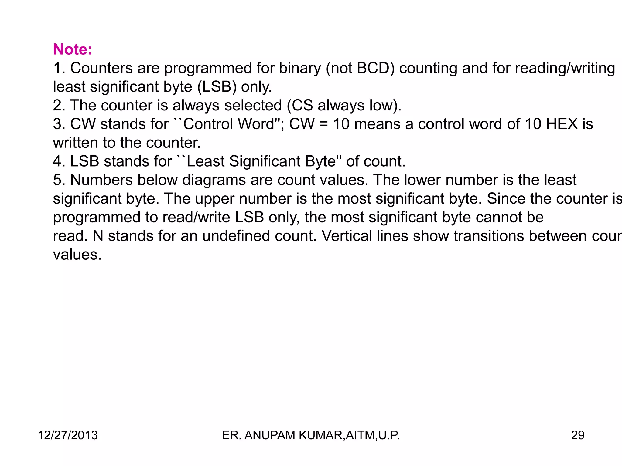 Note:
1. Counters are programmed for binary (not BCD) counting and for reading/writing
least significant byte (LSB) only.
2. The counter is always selected (CS always low).
3. CW stands for ``Control Word''; CW = 10 means a control word of 10 HEX is
written to the counter.
4. LSB stands for ``Least Significant Byte'' of count.
5. Numbers below diagrams are count values. The lower number is the least
significant byte. The upper number is the most significant byte. Since the counter is
programmed to read/write LSB only, the most significant byte cannot be
read. N stands for an undefined count. Vertical lines show transitions between coun
values.

12/27/2013

ER. ANUPAM KUMAR,AITM,U.P.

29

 