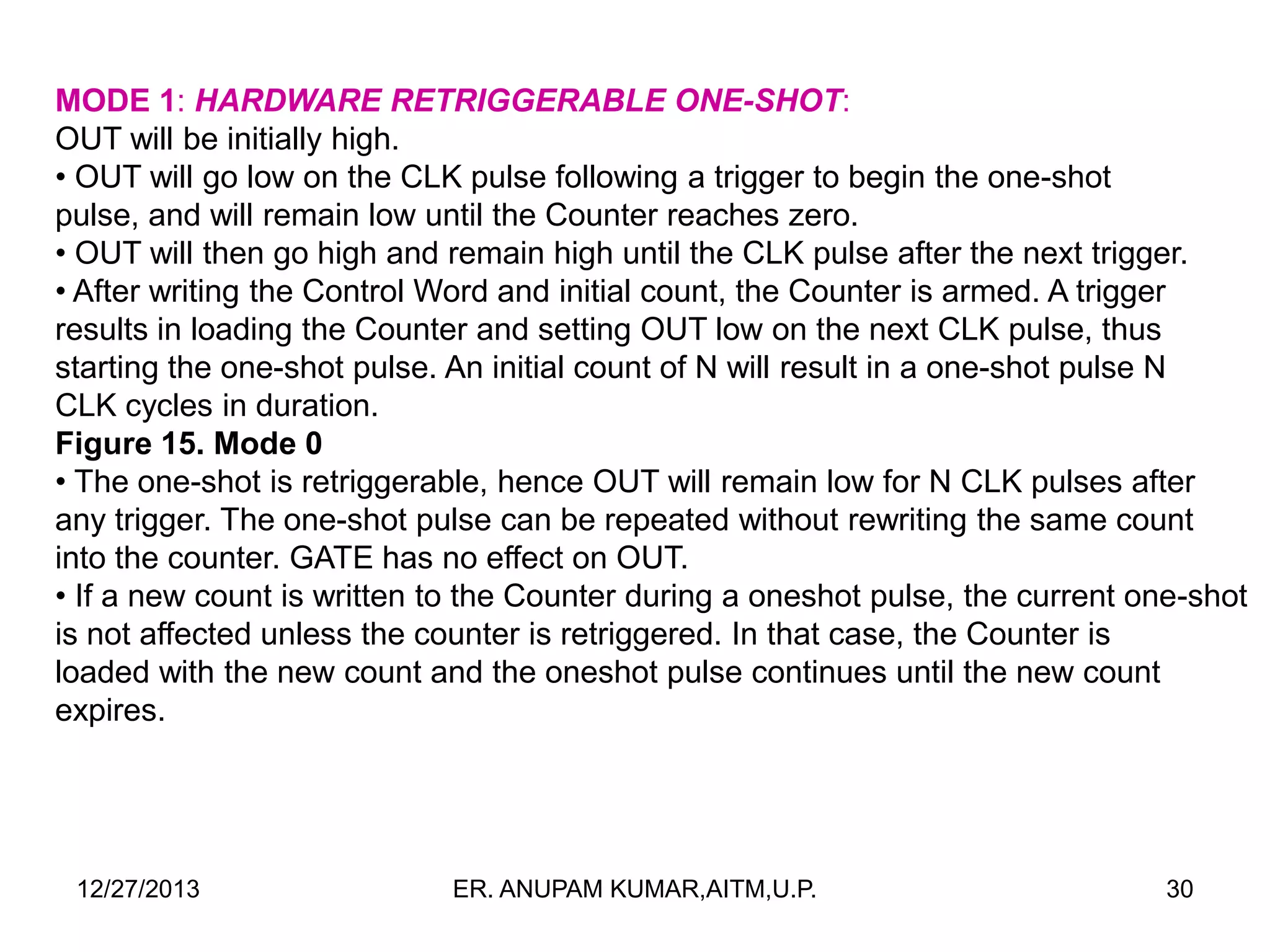 MODE 1: HARDWARE RETRIGGERABLE ONE-SHOT:
OUT will be initially high.
• OUT will go low on the CLK pulse following a trigger to begin the one-shot
pulse, and will remain low until the Counter reaches zero.
• OUT will then go high and remain high until the CLK pulse after the next trigger.
• After writing the Control Word and initial count, the Counter is armed. A trigger
results in loading the Counter and setting OUT low on the next CLK pulse, thus
starting the one-shot pulse. An initial count of N will result in a one-shot pulse N
CLK cycles in duration.
Figure 15. Mode 0
• The one-shot is retriggerable, hence OUT will remain low for N CLK pulses after
any trigger. The one-shot pulse can be repeated without rewriting the same count
into the counter. GATE has no effect on OUT.
• If a new count is written to the Counter during a oneshot pulse, the current one-shot
is not affected unless the counter is retriggered. In that case, the Counter is
loaded with the new count and the oneshot pulse continues until the new count
expires.

12/27/2013

ER. ANUPAM KUMAR,AITM,U.P.

30

 