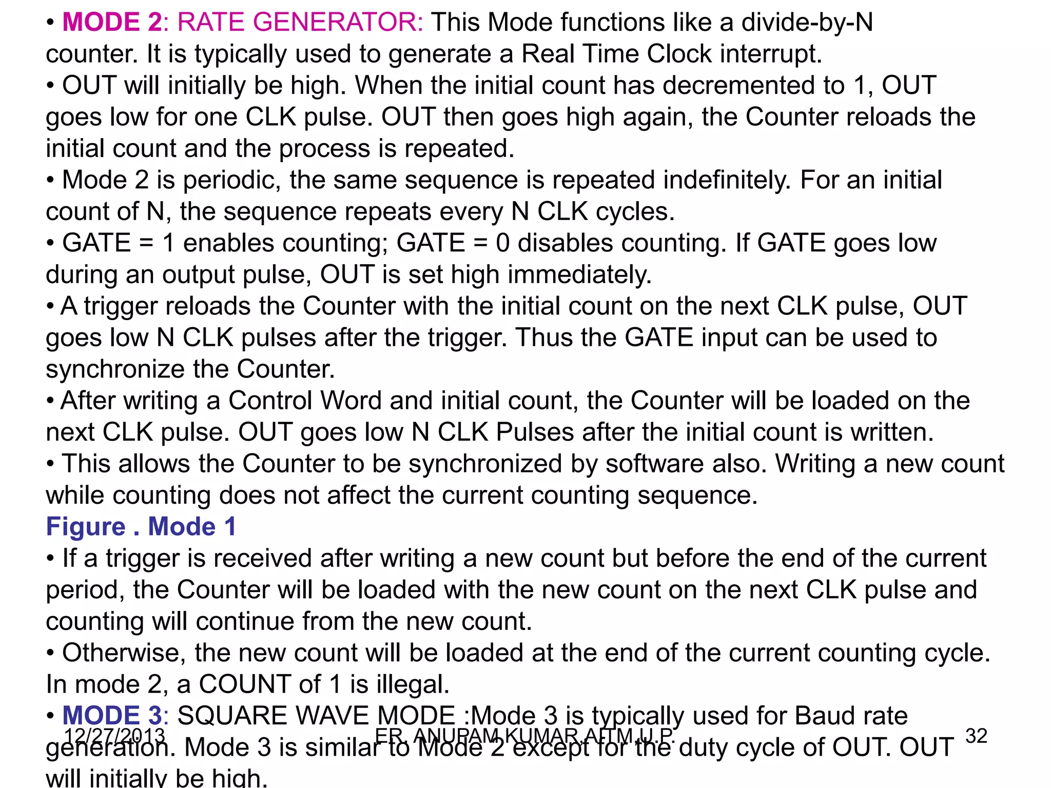• MODE 2: RATE GENERATOR: This Mode functions like a divide-by-N
counter. It is typically used to generate a Real Time Clock interrupt.
• OUT will initially be high. When the initial count has decremented to 1, OUT
goes low for one CLK pulse. OUT then goes high again, the Counter reloads the
initial count and the process is repeated.
• Mode 2 is periodic, the same sequence is repeated indefinitely. For an initial
count of N, the sequence repeats every N CLK cycles.
• GATE = 1 enables counting; GATE = 0 disables counting. If GATE goes low
during an output pulse, OUT is set high immediately.
• A trigger reloads the Counter with the initial count on the next CLK pulse, OUT
goes low N CLK pulses after the trigger. Thus the GATE input can be used to
synchronize the Counter.
• After writing a Control Word and initial count, the Counter will be loaded on the
next CLK pulse. OUT goes low N CLK Pulses after the initial count is written.
• This allows the Counter to be synchronized by software also. Writing a new count
while counting does not affect the current counting sequence.
Figure . Mode 1
• If a trigger is received after writing a new count but before the end of the current
period, the Counter will be loaded with the new count on the next CLK pulse and
counting will continue from the new count.
• Otherwise, the new count will be loaded at the end of the current counting cycle.
In mode 2, a COUNT of 1 is illegal.
• MODE 3: SQUARE WAVE MODE :Mode 3 is typically used for Baud rate
12/27/2013
ER.
generation. Mode 3 is similar to ANUPAM KUMAR,AITM,U.P. duty cycle of OUT. OUT 32
Mode 2 except for the
will initially be high.

 