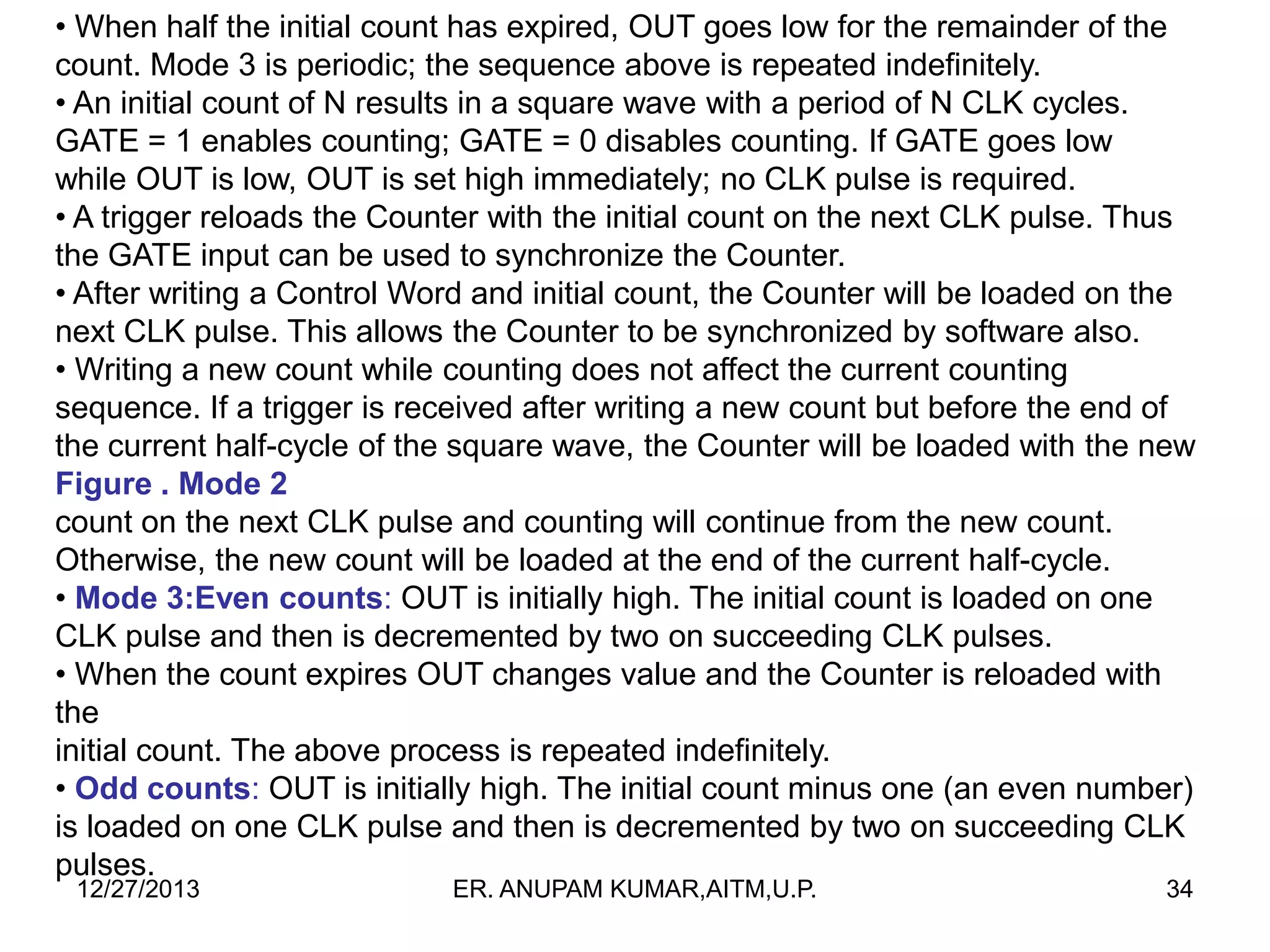 • When half the initial count has expired, OUT goes low for the remainder of the
count. Mode 3 is periodic; the sequence above is repeated indefinitely.
• An initial count of N results in a square wave with a period of N CLK cycles.
GATE = 1 enables counting; GATE = 0 disables counting. If GATE goes low
while OUT is low, OUT is set high immediately; no CLK pulse is required.
• A trigger reloads the Counter with the initial count on the next CLK pulse. Thus
the GATE input can be used to synchronize the Counter.
• After writing a Control Word and initial count, the Counter will be loaded on the
next CLK pulse. This allows the Counter to be synchronized by software also.
• Writing a new count while counting does not affect the current counting
sequence. If a trigger is received after writing a new count but before the end of
the current half-cycle of the square wave, the Counter will be loaded with the new
Figure . Mode 2
count on the next CLK pulse and counting will continue from the new count.
Otherwise, the new count will be loaded at the end of the current half-cycle.
• Mode 3:Even counts: OUT is initially high. The initial count is loaded on one
CLK pulse and then is decremented by two on succeeding CLK pulses.
• When the count expires OUT changes value and the Counter is reloaded with
the
initial count. The above process is repeated indefinitely.
• Odd counts: OUT is initially high. The initial count minus one (an even number)
is loaded on one CLK pulse and then is decremented by two on succeeding CLK
pulses.
12/27/2013

ER. ANUPAM KUMAR,AITM,U.P.

34

 