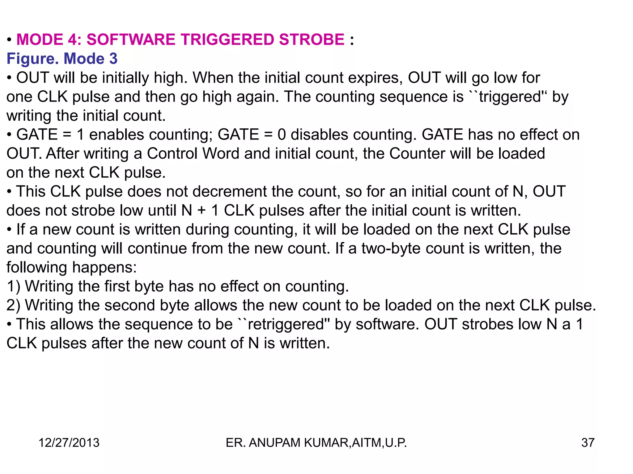 • MODE 4: SOFTWARE TRIGGERED STROBE :
Figure. Mode 3
• OUT will be initially high. When the initial count expires, OUT will go low for
one CLK pulse and then go high again. The counting sequence is ``triggered'‘ by
writing the initial count.
• GATE = 1 enables counting; GATE = 0 disables counting. GATE has no effect on
OUT. After writing a Control Word and initial count, the Counter will be loaded
on the next CLK pulse.
• This CLK pulse does not decrement the count, so for an initial count of N, OUT
does not strobe low until N + 1 CLK pulses after the initial count is written.
• If a new count is written during counting, it will be loaded on the next CLK pulse
and counting will continue from the new count. If a two-byte count is written, the
following happens:
1) Writing the first byte has no effect on counting.
2) Writing the second byte allows the new count to be loaded on the next CLK pulse.
• This allows the sequence to be ``retriggered'' by software. OUT strobes low N a 1
CLK pulses after the new count of N is written.

12/27/2013

ER. ANUPAM KUMAR,AITM,U.P.

37

 