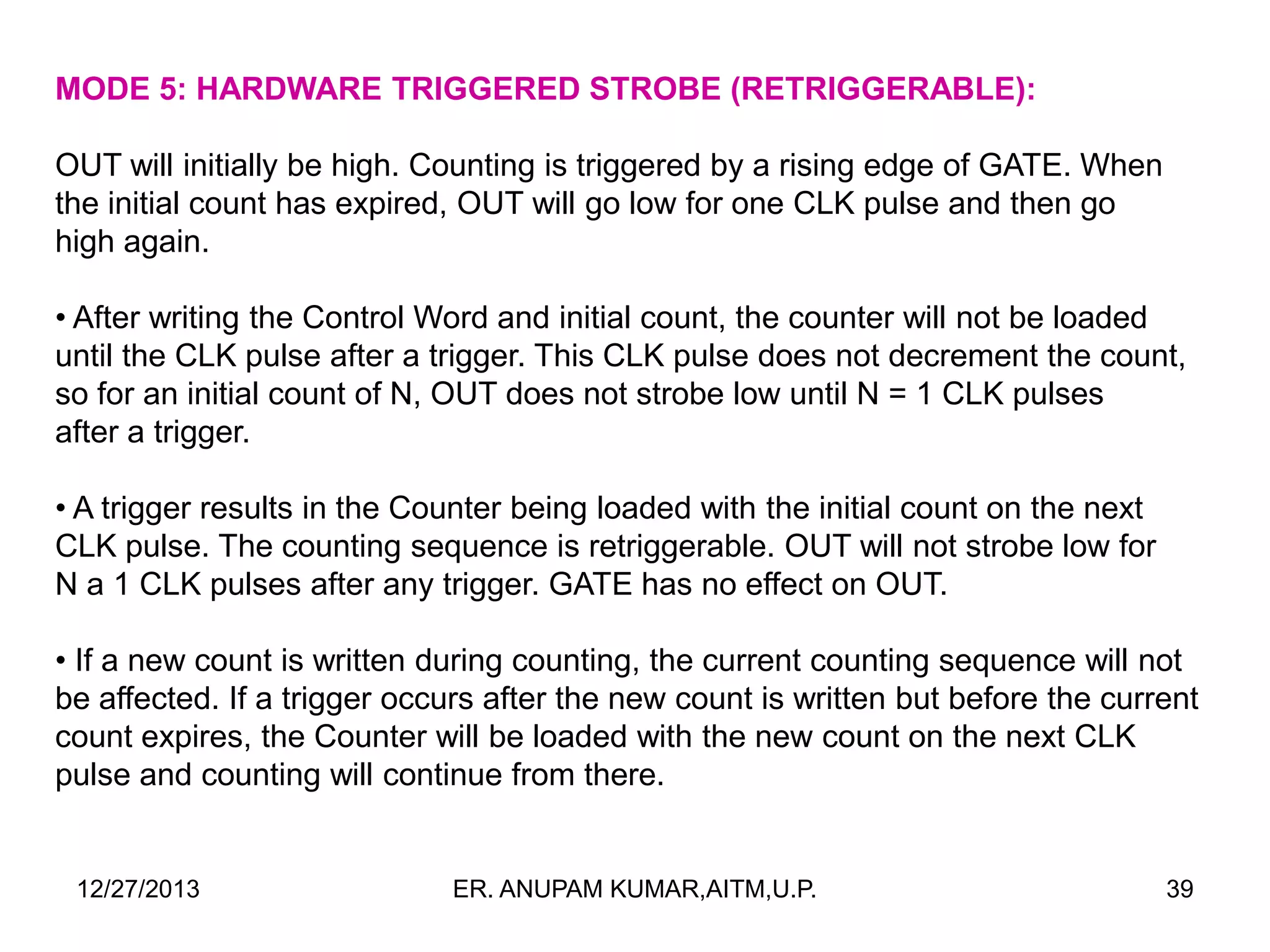 MODE 5: HARDWARE TRIGGERED STROBE (RETRIGGERABLE):
OUT will initially be high. Counting is triggered by a rising edge of GATE. When
the initial count has expired, OUT will go low for one CLK pulse and then go
high again.
• After writing the Control Word and initial count, the counter will not be loaded
until the CLK pulse after a trigger. This CLK pulse does not decrement the count,
so for an initial count of N, OUT does not strobe low until N = 1 CLK pulses
after a trigger.
• A trigger results in the Counter being loaded with the initial count on the next
CLK pulse. The counting sequence is retriggerable. OUT will not strobe low for
N a 1 CLK pulses after any trigger. GATE has no effect on OUT.
• If a new count is written during counting, the current counting sequence will not
be affected. If a trigger occurs after the new count is written but before the current
count expires, the Counter will be loaded with the new count on the next CLK
pulse and counting will continue from there.

12/27/2013

ER. ANUPAM KUMAR,AITM,U.P.

39

 