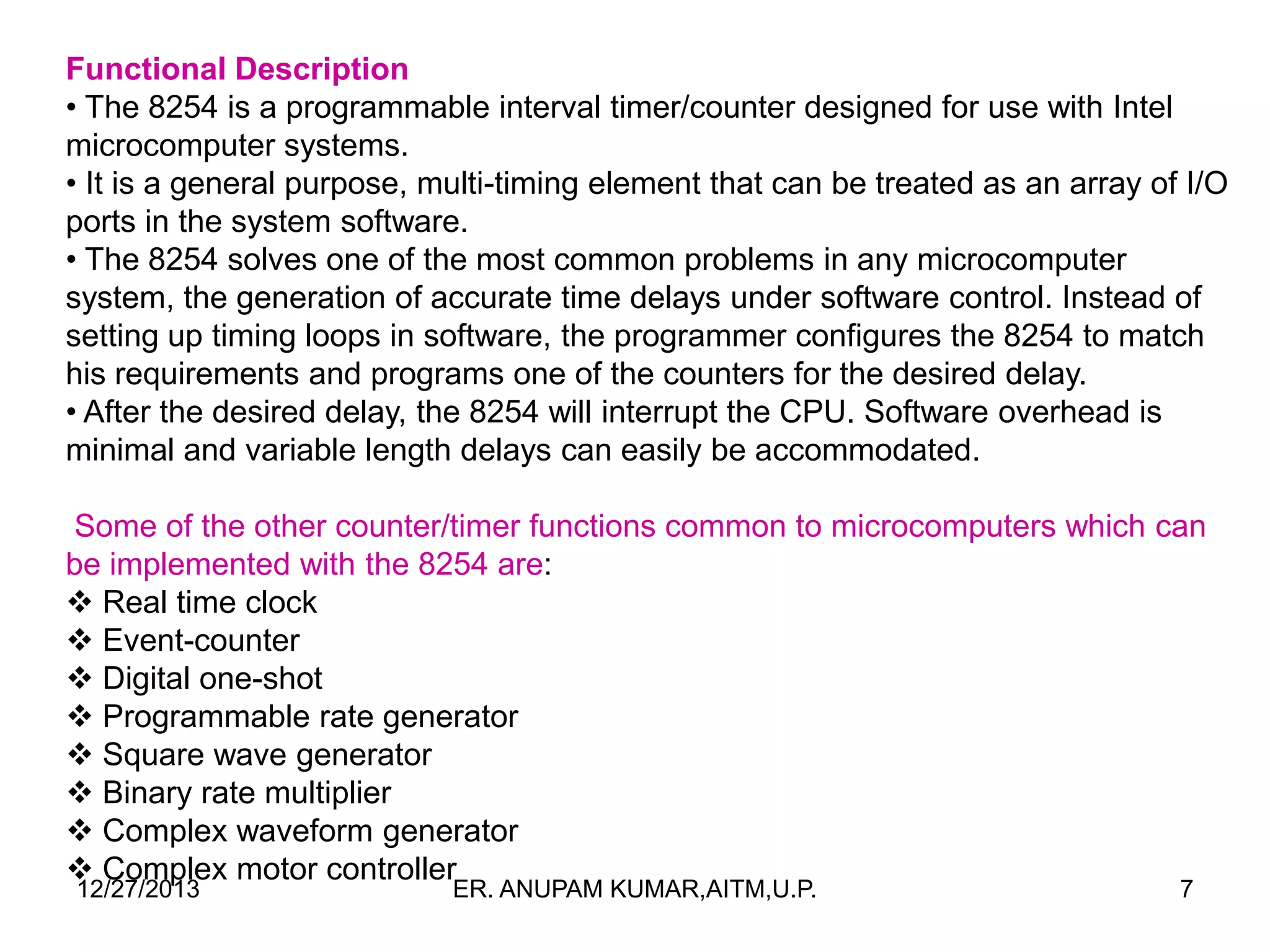 Functional Description
• The 8254 is a programmable interval timer/counter designed for use with Intel
microcomputer systems.
• It is a general purpose, multi-timing element that can be treated as an array of I/O
ports in the system software.
• The 8254 solves one of the most common problems in any microcomputer
system, the generation of accurate time delays under software control. Instead of
setting up timing loops in software, the programmer configures the 8254 to match
his requirements and programs one of the counters for the desired delay.
• After the desired delay, the 8254 will interrupt the CPU. Software overhead is
minimal and variable length delays can easily be accommodated.
Some of the other counter/timer functions common to microcomputers which can
be implemented with the 8254 are:
 Real time clock
 Event-counter
 Digital one-shot
 Programmable rate generator
 Square wave generator
 Binary rate multiplier
 Complex waveform generator
 Complex motor controller
12/27/2013

ER. ANUPAM KUMAR,AITM,U.P.

7

 