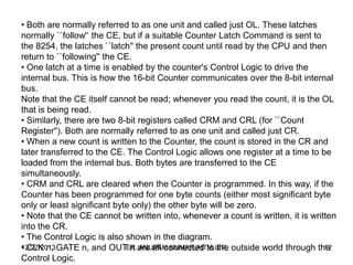 • Both are normally referred to as one unit and called just OL. These latches
normally ``follow'‘ the CE, but if a suitable Counter Latch Command is sent to
the 8254, the latches ``latch'' the present count until read by the CPU and then
return to ``following'' the CE.
• One latch at a time is enabled by the counter's Control Logic to drive the
internal bus. This is how the 16-bit Counter communicates over the 8-bit internal
bus.
Note that the CE itself cannot be read; whenever you read the count, it is the OL
that is being read.
• Similarly, there are two 8-bit registers called CRM and CRL (for ``Count
Register''). Both are normally referred to as one unit and called just CR.
• When a new count is written to the Counter, the count is stored in the CR and
later transferred to the CE. The Control Logic allows one register at a time to be
loaded from the internal bus. Both bytes are transferred to the CE
simultaneously.
• CRM and CRL are cleared when the Counter is programmed. In this way, if the
Counter has been programmed for one byte counts (either most significant byte
only or least significant byte only) the other byte will be zero.
• Note that the CE cannot be written into, whenever a count is written, it is written
into the CR.
• The Control Logic is also shown in the diagram.
12/27/2013 GATE n, and OUT n are all connected to the outside world through the
ER. ANUPAM KUMAR,AITM,U.P.
12
• CLK n,
Control Logic.

 