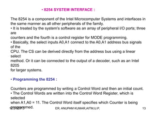• 8254 SYSTEM INTERFACE :
The 8254 is a component of the Intel Microcomputer Systems and interfaces in
the same manner as all other peripherals of the family.
• It is treated by the system's software as an array of peripheral I/O ports; three
are
counters and the fourth is a control register for MODE programming.
• Basically, the select inputs A0,A1 connect to the A0,A1 address bus signals
of the
CPU. The CS can be derived directly from the address bus using a linear
select
method. Or it can be connected to the output of a decoder, such as an Intel
8205
for larger systems.
• Programming the 8254 :
Counters are programmed by writing a Control Word and then an initial count.
• The Control Words are written into the Control Word Register, which is
selected
when A1,A0 = 11. The Control Word itself specifies which Counter is being
programmed.
12/27/2013
ER. ANUPAM KUMAR,AITM,U.P.
13

 