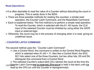 Read Operations:
It is often desirable to read the value of a Counter without disturbing the count in
progress. This is easily done in the 8254.
 There are three possible methods for reading the counters: a simple read
operation, the Counter Latch Command, and the Read-Back Command.
 Each is explained below. The first method is to perform a simple read operation.
To read the Counter, which is selected with the A1, A0 inputs, the CLK
input of the selected Counter must be inhibited by using either the GATE
input or external logic.
 Otherwise, the count may be in the process of changing when it is read, giving an
undefined result.
• COUNTER LATCH COMMAND:
The second method uses the ``Counter Latch Command''.
 Like a Control Word, this command is written to the Control Word Register,
which is selected when A1,A0 = 11. Also like a Control Word, the SC0,
SC1 bits select one of the three Counters, but two other bits, D5 and D4,
distinguish this command from a Control Word.
 The selected Counter's output latch (OL) latches the count at the time the
Counter Latch Command ANUPAM KUMAR,AITM,U.P. is held in the latch until it18
is
12/27/2013
ER. is received. This count
read by the CPU (or until the Counter is reprogrammed).

 