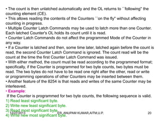 • The count is then unlatched automatically and the OL returns to ``following'' the
counting element (CE).
• This allows reading the contents of the Counters ``on the fly'' without affecting
counting in progress.
• Multiple Counter Latch Commands may be used to latch more than one Counter.
Each latched Counter's OL holds its count until it is read.
• Counter Latch Commands do not affect the programmed Mode of the Counter in
any way.
• If a Counter is latched and then, some time later, latched again before the count is
read, the second Counter Latch Command is ignored. The count read will be the
count at the time the first Counter Latch Command was issued.
• With either method, the count must be read according to the programmed format;
specifically, if the Counter is programmed for two byte counts, two bytes must be
read. The two bytes do not have to be read one right after the other, read or write
or programming operations of other Counters may be inserted between them.
• Another feature of the 8254 is that reads and writes of the same Counter may be
interleaved.
• Example:
If the Counter is programmed for two byte counts, the following sequence is valid.
1) Read least significant byte.
2) Write new least significant byte.
3) Read most significant byte.
12/27/2013
ER. ANUPAM KUMAR,AITM,U.P.
20
4) Write new most significant byte.

 