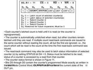 • Each counter's latched count is held until it is read (or the counter is
reprogrammed).
• The counter is automatically unlatched when read, but other counters remain
latched until they are read. If multiple count read-back commands are issued to
the same counter without reading the count, all but the first are ignored; i.e., the
count which will be read is the count at the time the first read-back command was
issued.
• The read-back command may also be used to latch status information of selected
counter (s) by setting STATUS bit D4 = 0. Status must be latched to be read;
status of a counter is accessed by a read from that counter.
• The counter status format is shown in Figure 11.
• Bits D5 through D0 contain the counter's programmed Mode exactly as written in
12/27/2013
the last Mode Control Word. ER. ANUPAMbit D7 contains the current state of the 22
OUTPUT KUMAR,AITM,U.P.
OUT pin.

 