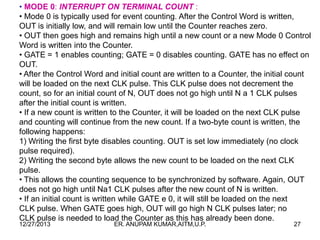 • MODE 0: INTERRUPT ON TERMINAL COUNT :
• Mode 0 is typically used for event counting. After the Control Word is written,
OUT is initially low, and will remain low until the Counter reaches zero.
• OUT then goes high and remains high until a new count or a new Mode 0 Control
Word is written into the Counter.
• GATE = 1 enables counting; GATE = 0 disables counting. GATE has no effect on
OUT.
• After the Control Word and initial count are written to a Counter, the initial count
will be loaded on the next CLK pulse. This CLK pulse does not decrement the
count, so for an initial count of N, OUT does not go high until N a 1 CLK pulses
after the initial count is written.
• If a new count is written to the Counter, it will be loaded on the next CLK pulse
and counting will continue from the new count. If a two-byte count is written, the
following happens:
1) Writing the first byte disables counting. OUT is set low immediately (no clock
pulse required).
2) Writing the second byte allows the new count to be loaded on the next CLK
pulse.
• This allows the counting sequence to be synchronized by software. Again, OUT
does not go high until Na1 CLK pulses after the new count of N is written.
• If an initial count is written while GATE e 0, it will still be loaded on the next
CLK pulse. When GATE goes high, OUT will go high N CLK pulses later; no
CLK pulse is needed to load the Counter as this has already been done.
12/27/2013

ER. ANUPAM KUMAR,AITM,U.P.

27

 