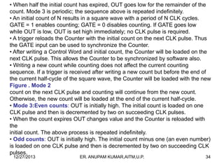• When half the initial count has expired, OUT goes low for the remainder of the
count. Mode 3 is periodic; the sequence above is repeated indefinitely.
• An initial count of N results in a square wave with a period of N CLK cycles.
GATE = 1 enables counting; GATE = 0 disables counting. If GATE goes low
while OUT is low, OUT is set high immediately; no CLK pulse is required.
• A trigger reloads the Counter with the initial count on the next CLK pulse. Thus
the GATE input can be used to synchronize the Counter.
• After writing a Control Word and initial count, the Counter will be loaded on the
next CLK pulse. This allows the Counter to be synchronized by software also.
• Writing a new count while counting does not affect the current counting
sequence. If a trigger is received after writing a new count but before the end of
the current half-cycle of the square wave, the Counter will be loaded with the new
Figure . Mode 2
count on the next CLK pulse and counting will continue from the new count.
Otherwise, the new count will be loaded at the end of the current half-cycle.
• Mode 3:Even counts: OUT is initially high. The initial count is loaded on one
CLK pulse and then is decremented by two on succeeding CLK pulses.
• When the count expires OUT changes value and the Counter is reloaded with
the
initial count. The above process is repeated indefinitely.
• Odd counts: OUT is initially high. The initial count minus one (an even number)
is loaded on one CLK pulse and then is decremented by two on succeeding CLK
pulses.
12/27/2013

ER. ANUPAM KUMAR,AITM,U.P.

34

 