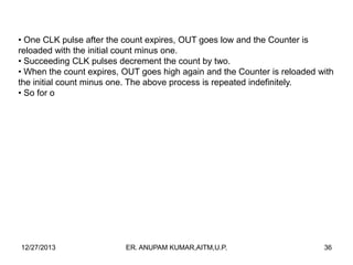 • One CLK pulse after the count expires, OUT goes low and the Counter is
reloaded with the initial count minus one.
• Succeeding CLK pulses decrement the count by two.
• When the count expires, OUT goes high again and the Counter is reloaded with
the initial count minus one. The above process is repeated indefinitely.
• So for o

12/27/2013

ER. ANUPAM KUMAR,AITM,U.P.

36

 