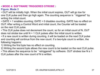 • MODE 4: SOFTWARE TRIGGERED STROBE :
Figure. Mode 3
• OUT will be initially high. When the initial count expires, OUT will go low for
one CLK pulse and then go high again. The counting sequence is ``triggered'‘ by
writing the initial count.
• GATE = 1 enables counting; GATE = 0 disables counting. GATE has no effect on
OUT. After writing a Control Word and initial count, the Counter will be loaded
on the next CLK pulse.
• This CLK pulse does not decrement the count, so for an initial count of N, OUT
does not strobe low until N + 1 CLK pulses after the initial count is written.
• If a new count is written during counting, it will be loaded on the next CLK pulse
and counting will continue from the new count. If a two-byte count is written, the
following happens:
1) Writing the first byte has no effect on counting.
2) Writing the second byte allows the new count to be loaded on the next CLK pulse.
• This allows the sequence to be ``retriggered'' by software. OUT strobes low N a 1
CLK pulses after the new count of N is written.

12/27/2013

ER. ANUPAM KUMAR,AITM,U.P.

37

 