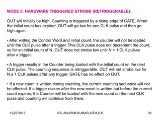 MODE 5: HARDWARE TRIGGERED STROBE (RETRIGGERABLE):
OUT will initially be high. Counting is triggered by a rising edge of GATE. When
the initial count has expired, OUT will go low for one CLK pulse and then go
high again.
• After writing the Control Word and initial count, the counter will not be loaded
until the CLK pulse after a trigger. This CLK pulse does not decrement the count,
so for an initial count of N, OUT does not strobe low until N = 1 CLK pulses
after a trigger.
• A trigger results in the Counter being loaded with the initial count on the next
CLK pulse. The counting sequence is retriggerable. OUT will not strobe low for
N a 1 CLK pulses after any trigger. GATE has no effect on OUT.
• If a new count is written during counting, the current counting sequence will not
be affected. If a trigger occurs after the new count is written but before the current
count expires, the Counter will be loaded with the new count on the next CLK
pulse and counting will continue from there.

12/27/2013

ER. ANUPAM KUMAR,AITM,U.P.

39

 