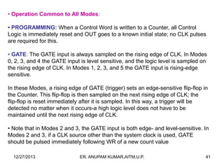 • Operation Common to All Modes:
• PROGRAMMING: When a Control Word is written to a Counter, all Control
Logic is immediately reset and OUT goes to a known initial state; no CLK pulses
are required for this.
• GATE: The GATE input is always sampled on the rising edge of CLK. In Modes
0, 2, 3, and 4 the GATE input is level sensitive, and the logic level is sampled on
the rising edge of CLK. In Modes 1, 2, 3, and 5 the GATE input is rising-edge
sensitive.
In these Modes, a rising edge of GATE (trigger) sets an edge-sensitive flip-flop in
the Counter. This flip-flop is then sampled on the next rising edge of CLK; the
flip-flop is reset immediately after it is sampled. In this way, a trigger will be
detected no matter when it occurs-a high logic level does not have to be
maintained until the next rising edge of CLK.
• Note that in Modes 2 and 3, the GATE input is both edge- and level-sensitive. In
Modes 2 and 3, if a CLK source other than the system clock is used, GATE
should be pulsed immediately following WR of a new count value
12/27/2013

ER. ANUPAM KUMAR,AITM,U.P.

41

 