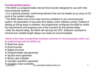 Functional Description
• The 8254 is a programmable interval timer/counter designed for use with Intel
microcomputer systems.
• It is a general purpose, multi-timing element that can be treated as an array of I/O
ports in the system software.
• The 8254 solves one of the most common problems in any microcomputer
system, the generation of accurate time delays under software control. Instead of
setting up timing loops in software, the programmer configures the 8254 to match
his requirements and programs one of the counters for the desired delay.
• After the desired delay, the 8254 will interrupt the CPU. Software overhead is
minimal and variable length delays can easily be accommodated.
Some of the other counter/timer functions common to microcomputers which can
be implemented with the 8254 are:
 Real time clock
 Event-counter
 Digital one-shot
 Programmable rate generator
 Square wave generator
 Binary rate multiplier
 Complex waveform generator
 Complex motor controller
12/27/2013

ER. ANUPAM KUMAR,AITM,U.P.

7

 