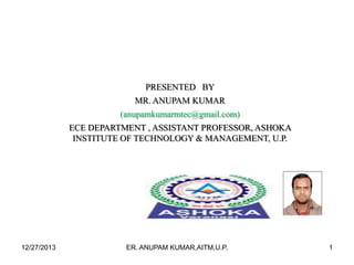 PRESENTED BY
MR. ANUPAM KUMAR
(anupamkumarmtec@gmail.com)
ECE DEPARTMENT , ASSISTANT PROFESSOR, ASHOKA
INSTITUTE OF TECHNOLOGY & MANAGEMENT, U.P.

12/27/2013

ER. ANUPAM KUMAR,AITM,U.P.

1

 