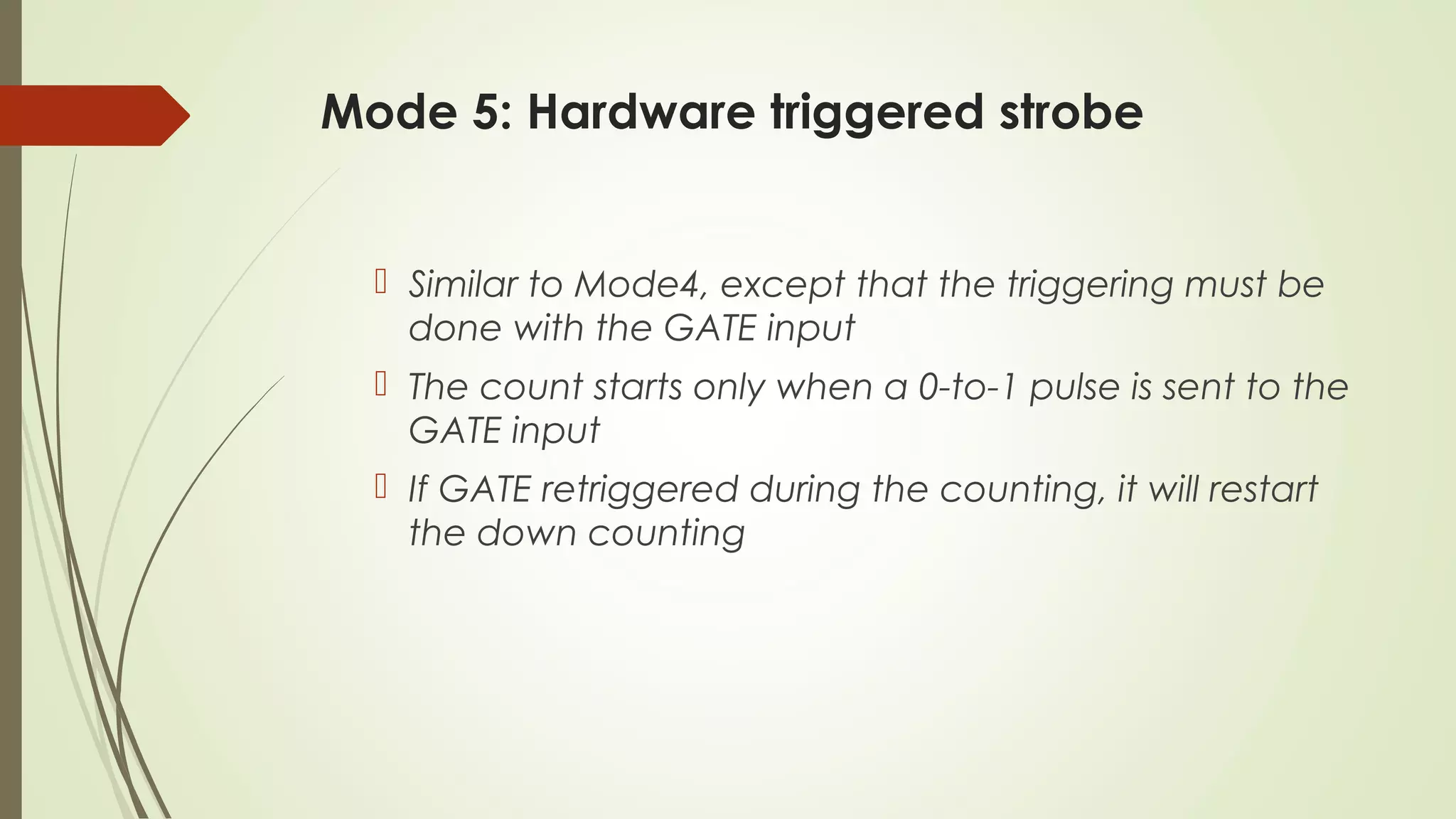 Mode 5: Hardware triggered strobe
 Similar to Mode4, except that the triggering must be
done with the GATE input
 The count starts only when a 0-to-1 pulse is sent to the
GATE input
 If GATE retriggered during the counting, it will restart
the down counting
 