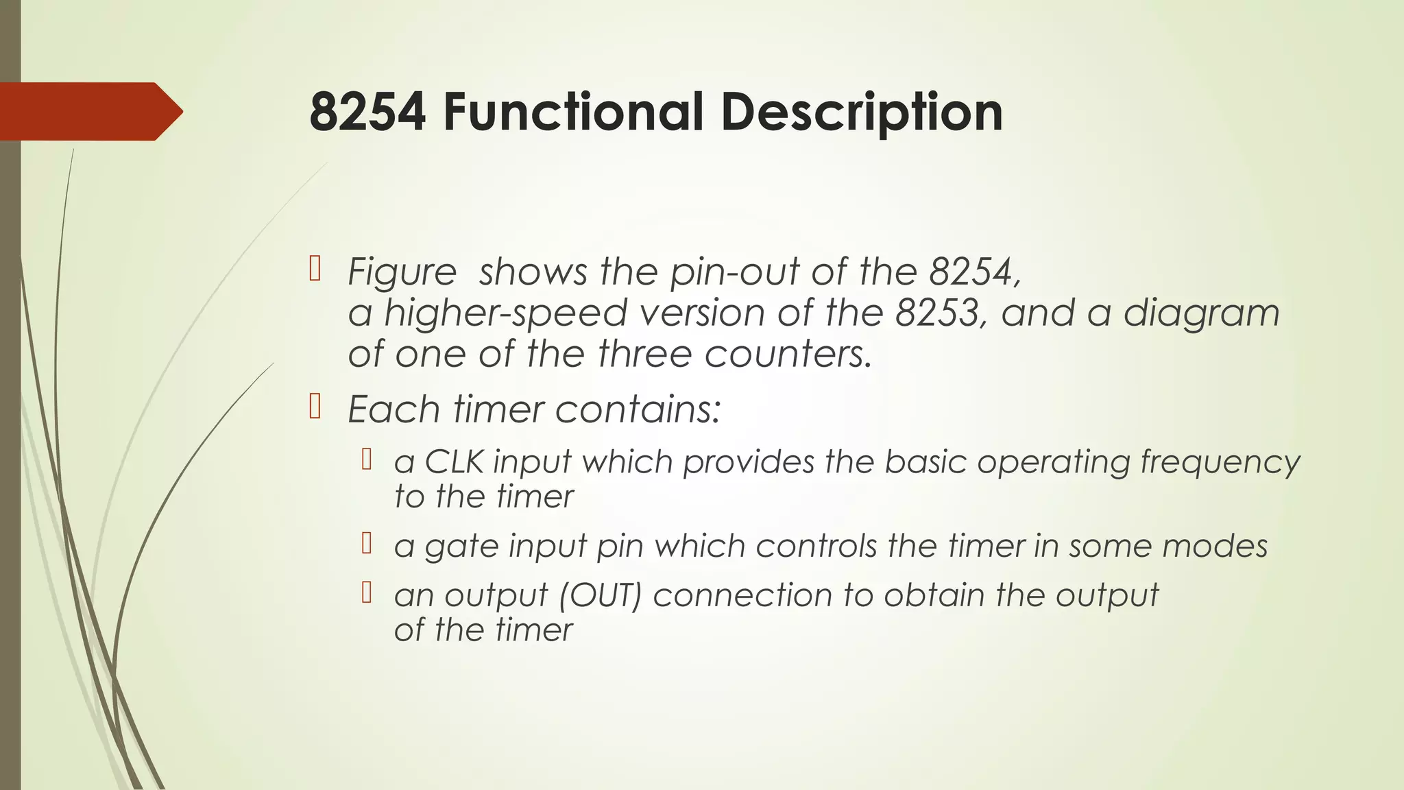 8254 Functional Description
 Figure shows the pin-out of the 8254,
a higher-speed version of the 8253, and a diagram
of one of the three counters.
 Each timer contains:
 a CLK input which provides the basic operating frequency
to the timer
 a gate input pin which controls the timer in some modes
 an output (OUT) connection to obtain the output
of the timer
 