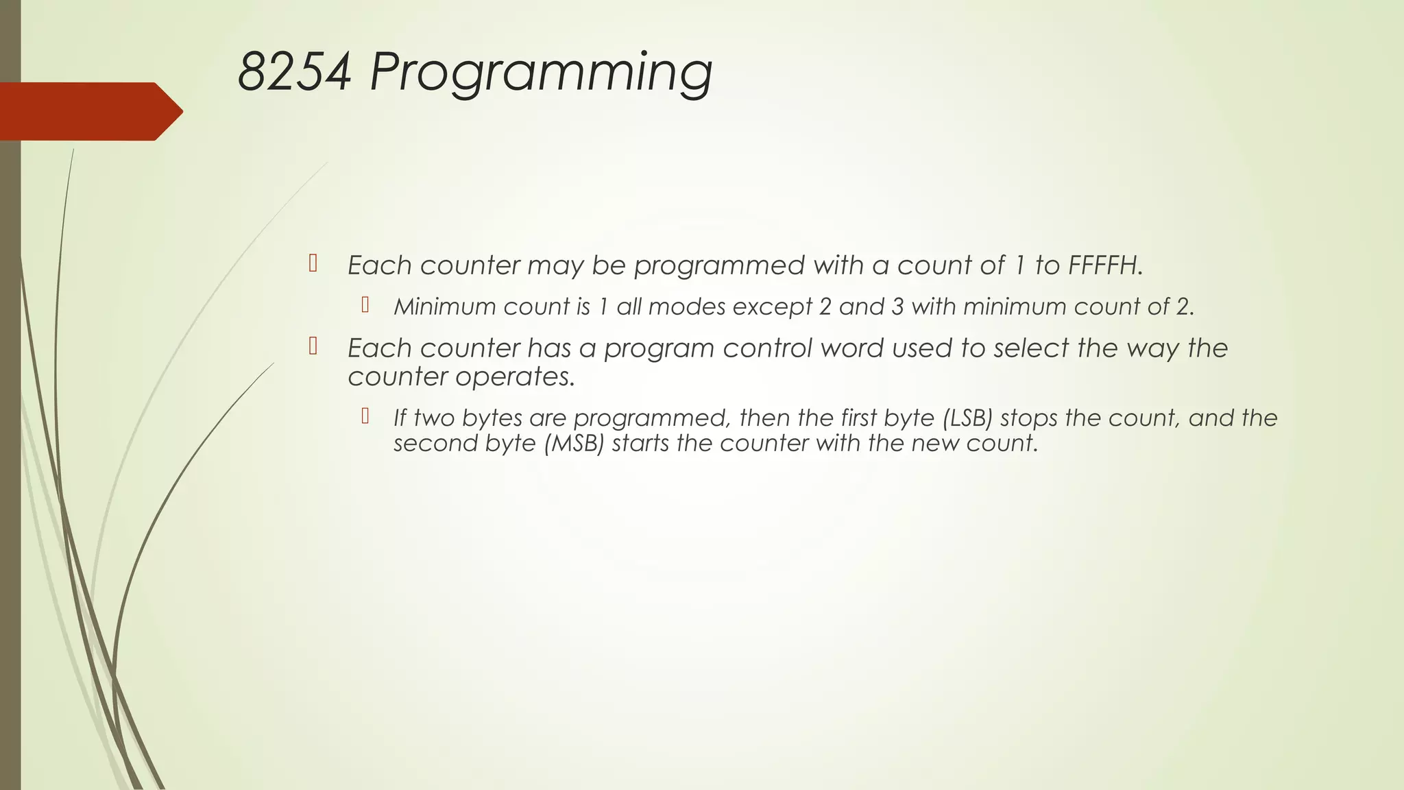 8254 Programming
 Each counter may be programmed with a count of 1 to FFFFH.
 Minimum count is 1 all modes except 2 and 3 with minimum count of 2.
 Each counter has a program control word used to select the way the
counter operates.
 If two bytes are programmed, then the first byte (LSB) stops the count, and the
second byte (MSB) starts the counter with the new count.
 
