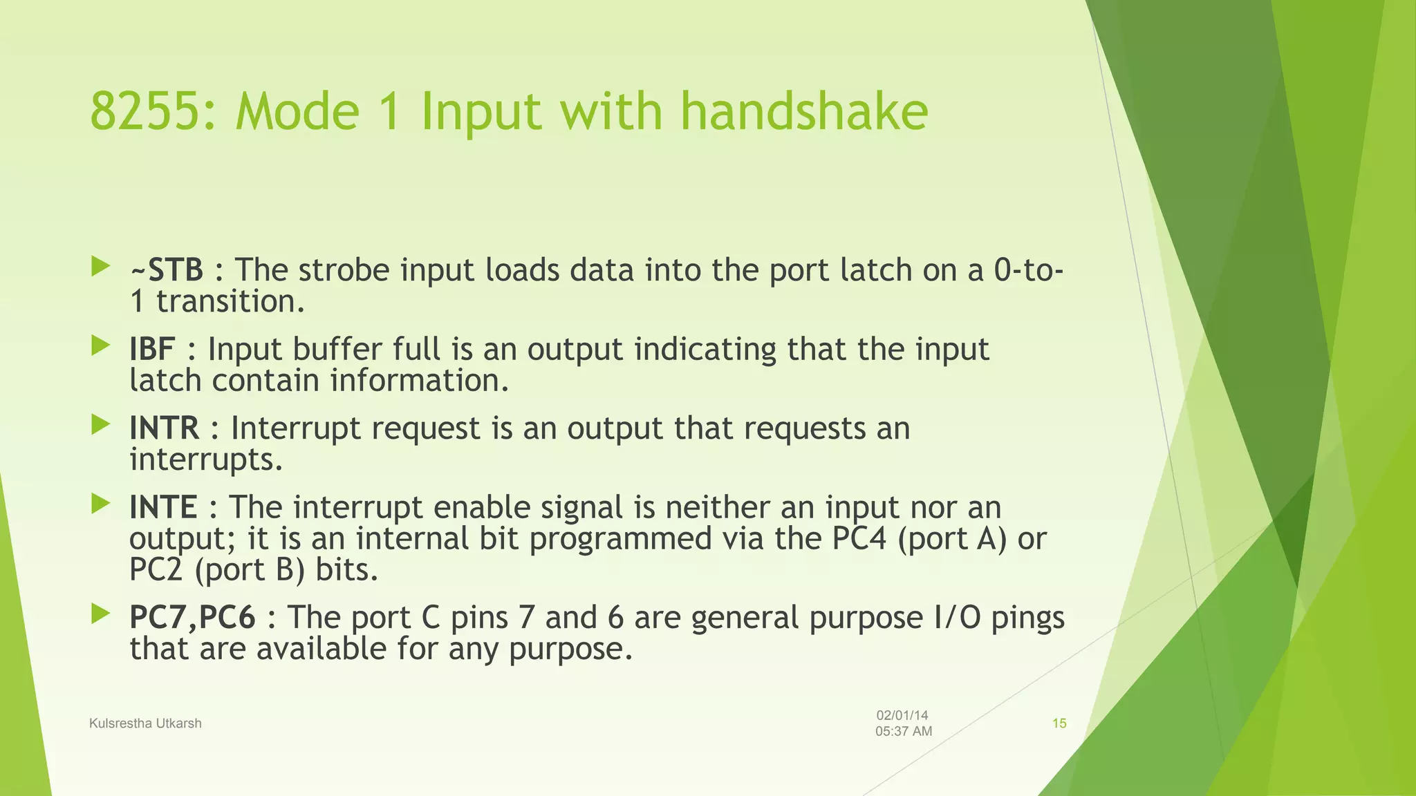 8255: Mode 1 Input with handshake







~STB : The strobe input loads data into the port latch on a 0-to1 transition.
IBF : Input buffer full is an output indicating that the input
latch contain information.
INTR : Interrupt request is an output that requests an
interrupts.
INTE : The interrupt enable signal is neither an input nor an
output; it is an internal bit programmed via the PC4 (port A) or
PC2 (port B) bits.
PC7,PC6 : The port C pins 7 and 6 are general purpose I/O pings
that are available for any purpose.

Kulsrestha Utkarsh

02/01/14
05:37 AM

15

 
