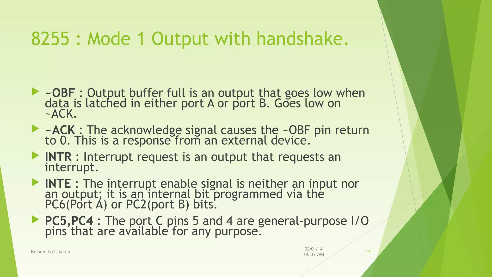 8255 : Mode 1 Output with handshake.








~OBF : Output buffer full is an output that goes low when
data is latched in either port A or port B. Goes low on
~ACK.
~ACK : The acknowledge signal causes the ~OBF pin return
to 0. This is a response from an external device.
INTR : Interrupt request is an output that requests an
interrupt.
INTE : The interrupt enable signal is neither an input nor
an output; it is an internal bit programmed via the
PC6(Port A) or PC2(port B) bits.
PC5,PC4 : The port C pins 5 and 4 are general-purpose I/O
pins that are available for any purpose.

Kulsrestha Utkarsh

02/01/14
05:37 AM

17

 