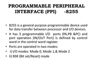 PROGRAMMABLE PERIPHERAL
INTERFACE (PPI) -8255
• 8255 is a general purpose programmable device used
for data transfer between processor and I/O devices.
• It has 3 programmable I/O ports (PA,PB &PC) and
port operation (IN/OUT Port) is defined by control
word in the control word register.
• Ports are operated in two modes:
• i) I/O modes: Mode 0, Mode 1,& Mode 2
• Ii) BSR (Bit set/Reset) mode
 
