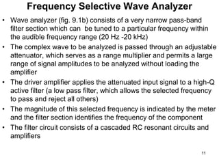 Frequency Selective Wave Analyzer
• Wave analyzer (fig. 9.1b) consists of a very narrow pass-band
filter section which can be tuned to a particular frequency within
the audible frequency range (20 Hz -20 kHz)
• The complex wave to be analyzed is passed through an adjustable
attenuator, which serves as a range multiplier and permits a large
range of signal amplitudes to be analyzed without loading the
amplifier
• The driver amplifier applies the attenuated input signal to a high-Q
active filter (a low pass filter, which allows the selected frequency
to pass and reject all others)
• The magnitude of this selected frequency is indicated by the meter
and the filter section identifies the frequency of the component
• The filter circuit consists of a cascaded RC resonant circuits and
amplifiers
11
 