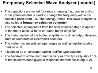 • The capacitors are varied for range changing (i.e., coarse tuning)
& the potentiometer is used to change the frequency within the
selected pass-band (i.e., fine tuning), hence, this wave analyzer is
also called a frequency selective voltmeter
• The selected signal output from the final amplifier stage is applied
to the meter circuit & to an un-tuned buffer amplifier
• The main function of the buffer amplifier is to drive output devices,
such as recorders or electronics counters
• The meter has several voltage ranges as well as decibel scales
marked on it
• It is driven by an average reading rectifier type detector
• The bandwidth of the instrument is very narrow, typically about 1%
of the selective band given in response characteristics (fig. 9.2)
Frequency Selective Wave Analyzer (-contd.)
12
 