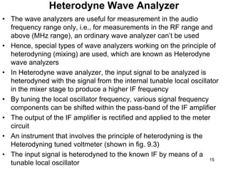 Heterodyne Wave Analyzer
• The wave analyzers are useful for measurement in the audio
frequency range only, i.e., for measurements in the RF range and
above (MHz range), an ordinary wave analyzer can’t be used
• Hence, special types of wave analyzers working on the principle of
heterodyning (mixing) are used, which are known as Heterodyne
wave analyzers
• In Heterodyne wave analyzer, the input signal to be analyzed is
heterodyned with the signal from the internal tunable local oscillator
in the mixer stage to produce a higher IF frequency
• By tuning the local oscillator frequency, various signal frequency
components can be shifted within the pass-band of the IF amplifier
• The output of the IF amplifier is rectified and applied to the meter
circuit
• An instrument that involves the principle of heterodyning is the
Heterodyning tuned voltmeter (shown in fig. 9.3)
• The input signal is heterodyned to the known IF by means of a
tunable local oscillator
15
 