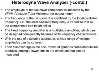 • The amplitude of the unknown component is indicated by the
VTVM (Vacuum Tube Voltmeter) or output meter
• The frequency of the component is identified by the local oscillator
frequency, i.e., the local oscillator frequency is varied so that all
the components can be identified
• The fixed frequency amplifier is a multistage amplifier, which can
be designed conveniently because of its frequency characteristics
• With the use of a suitable attenuator, a wide range of voltage
amplitudes can be covered
• Their disadvantage is the occurrence of spurious cross-modulation
products, setting a lower limit to the amplitude that can be
measured
Heterodyne Wave Analyzer (-contd.)
16
 