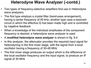 • Two types of frequency-selective amplifiers find use in Heterodyne
wave analyzers
• The first type employs a crystal filter (band-pass arrangement),
having a center frequency of 50 kHz; another type uses a resonant
circuit in which the effective Q has been made high and is controlled
by negative feedback
• When a knowledge of the individual amplitudes of the component
frequency is desired, a heterodyne wave analyzer is used
• A modified heterodyne wave analyzer is shown in fig. 9.4
• In this analyzer, the attenuator provides the required input signal for
heterodyning in the first mixer stage, with the signal from a local
oscillator having a frequency of 30-48 MHz
• The first mixer stage produces an output which is the difference of
the local oscillator frequency and the input signal, to produce an IF
signal of 30 MHz
Heterodyne Wave Analyzer (-contd.)
17
 