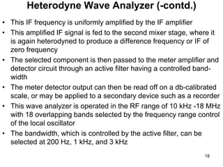 • This IF frequency is uniformly amplified by the IF amplifier
• This amplified IF signal is fed to the second mixer stage, where it
is again heterodyned to produce a difference frequency or IF of
zero frequency
• The selected component is then passed to the meter amplifier and
detector circuit through an active filter having a controlled band-
width
• The meter detector output can then be read off on a db-calibrated
scale, or may be applied to a secondary device such as a recorder
• This wave analyzer is operated in the RF range of 10 kHz -18 MHz
with 18 overlapping bands selected by the frequency range control
of the local oscillator
• The bandwidth, which is controlled by the active filter, can be
selected at 200 Hz, 1 kHz, and 3 kHz
Heterodyne Wave Analyzer (-contd.)
18
 