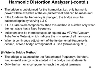 • The bridge is unbalanced for the harmonics, i.e., only harmonic
power will be available at the output terminal and can be measured
• If the fundamental frequency is changed, the bridge must be
balanced again by varying L & C
• If L & C are fixed components, then this method is suitable only when
the test wave has a fixed frequency
• Indicators can be thermocouples or square law VTVMs (Vacuum
Tube Volte Meters), which indicate the rms value of all harmonics
• When a continuous adjustment of the fundamental frequency is
desired, a Wien bridge arrangement is used (shown in fig. 9.6)
(ii) Wien's Bridge Method:
• The bridge is balanced for the fundamental frequency, therefore,
fundamental energy is dissipated in the bridge circuit elements
• Only the harmonic components reach the output terminals
Harmonic Distortion Analyzer (-contd.)
22
 