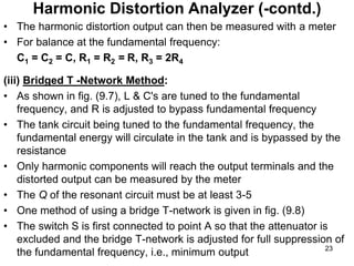 • The harmonic distortion output can then be measured with a meter
• For balance at the fundamental frequency:
C1 = C2 = C, R1 = R2 = R, R3 = 2R4
(iii) Bridged T -Network Method:
• As shown in fig. (9.7), L & C's are tuned to the fundamental
frequency, and R is adjusted to bypass fundamental frequency
• The tank circuit being tuned to the fundamental frequency, the
fundamental energy will circulate in the tank and is bypassed by the
resistance
• Only harmonic components will reach the output terminals and the
distorted output can be measured by the meter
• The Q of the resonant circuit must be at least 3-5
• One method of using a bridge T-network is given in fig. (9.8)
• The switch S is first connected to point A so that the attenuator is
excluded and the bridge T-network is adjusted for full suppression of
the fundamental frequency, i.e., minimum output
Harmonic Distortion Analyzer (-contd.)
23
 