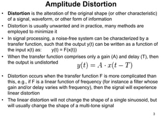Amplitude Distortion
• Distortion is the alteration of the original shape (or other characteristic)
of a signal, waveform, or other form of information
• Distortion is usually unwanted and in practice, many methods are
employed to minimize it
• In signal processing, a noise-free system can be characterized by a
transfer function, such that the output y(t) can be written as a function of
the input x(t) as: y(t) = F(x(t))
• When the transfer function comprises only a gain (A) and delay (T), then
the output is undistorted
• Distortion occurs when the transfer function F is more complicated than
this, e.g., if F is a linear function of frequency (for instance a filter whose
gain and/or delay varies with frequency), then the signal will experience
linear distortion
• The linear distortion will not change the shape of a single sinuosoid, but
will usually change the shape of a multi-tone signal
3
 
