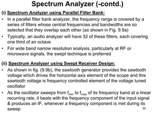 (i) Spectrum Analyzer using Parallel Filter Bank:
• In a parallel filter bank analyzer, the frequency range is covered by a
series of filters whose central frequencies and bandwidths are so
selected that they overlap each other (as shown in Fig. 9.9a)
• Typically, an audio analyzer will have 32 of these filters, each covering
one third of an octave
• For wide band narrow resolution analysis, particularly at RF or
microwave signals, the swept technique is preferred
(ii) Spectrum Analyzer using Swept Receiver Design:
• As shown in fig. (9.9b), the sawtooth generator provides the sawtooth
voltage which drives the horizontal axis element of the scope and this
sawtooth voltage is frequency controlled element of the voltage tuned
oscillator
• As the oscillator sweeps from fmin to fmax of its frequency band at a linear
recurring rate, it beats with the frequency component of the input signal
& produces an IF, whenever a frequency component is met during its
sweep
Spectrum Analyzer (-contd.)
30
 