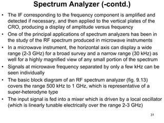 • The IF corresponding to the frequency component is amplified and
detected if necessary, and then applied to the vertical plates of the
CRO, producing a display of amplitude versus frequency
• One of the principal applications of spectrum analyzers has been in
the study of the RF spectrum produced in microwave instruments
• In a microwave instrument, the horizontal axis can display a wide
range (2-3 GHz) for a broad survey and a narrow range (30 kHz) as
well for a highly magnified view of any small portion of the spectrum
• Signals at microwave frequency separated by only a few kHz can be
seen individually
• The basic block diagram of an RF spectrum analyzer (fig. 9.13)
covers the range 500 kHz to 1 GHz, which is representative of a
super-heterodyne type
• The input signal is fed into a mixer which is driven by a local oscillator
(which is linearly tunable electrically over the range 2-3 GHz)
Spectrum Analyzer (-contd.)
31
 