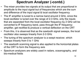 • The mixer provides two signals at its output that are proportional in
amplitude to the input signal but of frequencies which are the sum
and difference of the input signal & local oscillator frequency
• The IF amplifier is tuned to a narrow band around 2 GHz, since the
local oscillator is tuned over the range of 2-3 GHz, only the inputs
that are separated from the local oscillator frequency by 2 GHz will be
converted to IF frequency band, pass through the IF frequency
amplifier, get rectified & produce a vertical deflection on the CRT
• From this, it is observed that as the sawtooth signal sweeps, the local
oscillator also sweeps linearly from 2-3 GHz
• The tuning of the spectrum analyzer is a swept receiver, which
sweeps linearly from 0 to 1 GHz
• The sawtooth scanning signal is also applied to the horizontal plates
of the CRT to form the frequency axis
• Spectrum analyzers are widely used in radars, oceanography, and
bio-medical fields
Spectrum Analyzer (-contd.)
32
 