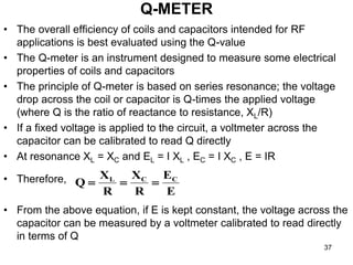 Q-METER
• The overall efficiency of coils and capacitors intended for RF
applications is best evaluated using the Q-value
• The Q-meter is an instrument designed to measure some electrical
properties of coils and capacitors
• The principle of Q-meter is based on series resonance; the voltage
drop across the coil or capacitor is Q-times the applied voltage
(where Q is the ratio of reactance to resistance, XL/R)
• If a fixed voltage is applied to the circuit, a voltmeter across the
capacitor can be calibrated to read Q directly
• At resonance XL = XC and EL = I XL , EC = I XC , E = IR
• Therefore,
• From the above equation, if E is kept constant, the voltage across the
capacitor can be measured by a voltmeter calibrated to read directly
in terms of Q
E
E
R
X
R
X
Q C
C
L



37
 