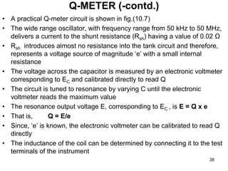 • A practical Q-meter circuit is shown in fig.(10.7)
• The wide range oscillator, with frequency range from 50 kHz to 50 MHz,
delivers a current to the shunt resistance (Rsh) having a value of 0.02 Ω
• Rsh introduces almost no resistance into the tank circuit and therefore,
represents a voltage source of magnitude ‘e’ with a small internal
resistance
• The voltage across the capacitor is measured by an electronic voltmeter
corresponding to EC and calibrated directly to read Q
• The circuit is tuned to resonance by varying C until the electronic
voltmeter reads the maximum value
• The resonance output voltage E, corresponding to EC , is E = Q x e
• That is, Q = E/e
• Since, ‘e’ is known, the electronic voltmeter can be calibrated to read Q
directly
• The inductance of the coil can be determined by connecting it to the test
terminals of the instrument
Q-METER (-contd.)
38
 
