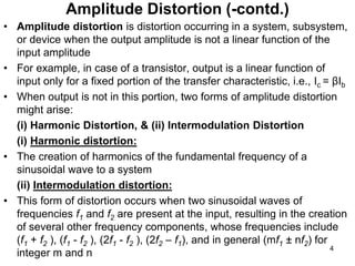 • Amplitude distortion is distortion occurring in a system, subsystem,
or device when the output amplitude is not a linear function of the
input amplitude
• For example, in case of a transistor, output is a linear function of
input only for a fixed portion of the transfer characteristic, i.e., Ic = βIb
• When output is not in this portion, two forms of amplitude distortion
might arise:
(i) Harmonic Distortion, & (ii) Intermodulation Distortion
(i) Harmonic distortion:
• The creation of harmonics of the fundamental frequency of a
sinusoidal wave to a system
(ii) Intermodulation distortion:
• This form of distortion occurs when two sinusoidal waves of
frequencies f1 and f2 are present at the input, resulting in the creation
of several other frequency components, whose frequencies include
(f1 + f2 ), (f1 - f2 ), (2f1 - f2 ), (2f2 – f1), and in general (mf1 ± nf2) for
integer m and n
Amplitude Distortion (-contd.)
4
 