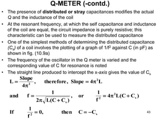 • The presence of distributed or stray capacitances modifies the actual
Q and the inductance of the coil
• At the resonant frequency, at which the self capacitance and inductance
of the coil are equal, the circuit impedance is purely resistive; this
characteristic can be used to measure the distributed capacitance
• One of the simplest methods of determining the distributed capacitance
(Cs) of a coil involves the plotting of a graph of 1/f2 against C (in pF) as
shown in fig. (10.9a)
• The frequency of the oscillator in the Q meter is varied and the
corresponding value of C for resonance is noted
• The straight line produced to intercept the x-axis gives the value of Cs
Q-METER (-contd.)
s
2
s
2
2
s
2
2
C
C
then
,
0
f
1
If
)
C
C
(
L
4
f
1
or
,
)
C
C
(
L
2
1
f
and
L
4
Slope
,
therefore
,
4
Slope
L













43
 
