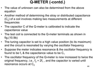 • The value of unknown can also be determined from the above
equation
• Another method of determining the stray or distributed capacitance
(Cs) of a coil involves making two measurements at different
frequencies
• The capacitor C of the Q-meter is calibrated to indicate the
capacitance value
• The test coil is connected to the Q-meter terminals as shown in
fig.(10.9b)
• The tuning capacitor is set to a high value position (to its maximum)
and the circuit is resonated by varying the oscillator frequency
• Suppose the meter indicates resonance & the oscillator frequency is
found to be f1 & the capacitance value to be C1
• The oscillator frequency of the Q-meter is now increased to twice the
original frequency, i.e., f2 = 2f1 , and the capacitor is varied until
resonance occurs at C2
Q-METER (-contd.)
44
 