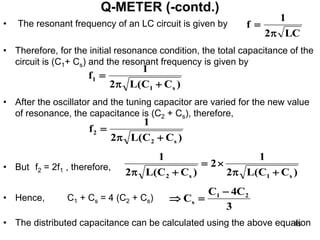 • The resonant frequency of an LC circuit is given by
• Therefore, for the initial resonance condition, the total capacitance of the
circuit is (C1+ Cs) and the resonant frequency is given by
• After the oscillator and the tuning capacitor are varied for the new value
of resonance, the capacitance is (C2 + Cs), therefore,
• But f2 = 2f1 , therefore,
• Hence, C1 + Cs = 4 (C2 + Cs)
• The distributed capacitance can be calculated using the above equation
Q-METER (-contd.)
LC
2
1
f


)
C
C
(
L
2
1
f
s
1
1



)
C
C
(
L
2
1
f
s
2
2



)
C
C
(
L
2
1
2
)
C
C
(
L
2
1
s
1
s
2 





3
C
4
C
C 2
1
s



45
 
