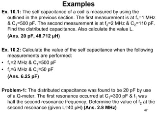 Examples
Ex. 10.1: The self capacitance of a coil is measured by using the
outlined in the previous section. The first measurement is at f1=1 MHz
& C1=500 pF. The second measurement is at f2=2 MHz & C2=110 pF.
Find the distributed capacitance. Also calculate the value L.
(Ans. 20 pF, 48.712 µH)
Ex. 10.2: Calculate the value of the self capacitance when the following
measurements are performed:
• f1=2 MHz & C1=500 pF
• f2=6 MHz & C2=50 pF
(Ans. 6.25 pF)
Problem-1: The distributed capacitance was found to be 20 pF by use
of a Q-meter. The first resonance occurred at C1=300 pF & f1 was
half the second resonance frequency. Determine the value of f2 at the
second resonance (given L=40 µH) (Ans. 2.8 MHz) 47
 