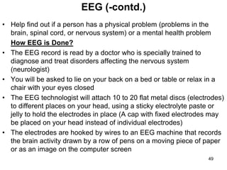 • Help find out if a person has a physical problem (problems in the
brain, spinal cord, or nervous system) or a mental health problem
How EEG is Done?
• The EEG record is read by a doctor who is specially trained to
diagnose and treat disorders affecting the nervous system
(neurologist)
• You will be asked to lie on your back on a bed or table or relax in a
chair with your eyes closed
• The EEG technologist will attach 10 to 20 flat metal discs (electrodes)
to different places on your head, using a sticky electrolyte paste or
jelly to hold the electrodes in place (A cap with fixed electrodes may
be placed on your head instead of individual electrodes)
• The electrodes are hooked by wires to an EEG machine that records
the brain activity drawn by a row of pens on a moving piece of paper
or as an image on the computer screen
EEG (-contd.)
49
 