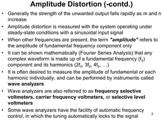• Generally the strength of the unwanted output falls rapidly as m and n
increase
• Amplitude distortion is measured with the system operating under
steady-state conditions with a sinusoidal input signal
• When other frequencies are present, the term "amplitude" refers to
the amplitude of fundamental frequency component only
• It can be shown mathematically (Fourier Series Analysis) that any
complex waveform is made up of a fundamental frequency (f0)
component and its harmonics (2f0, 3f0, 4f0, …)
• It is often desired to measure the amplitude of fundamental or each
harmonic individually, and can be performed by instruments called
wave analyzers
• Wave analyzers are also referred to as frequency selective
voltmeters, carrier frequency voltmeters, or selective level
voltmeters
• Some wave analyzers have the facility of automatic frequency
control, in which the tuning automatically locks to the signal
Amplitude Distortion (-contd.)
5
 