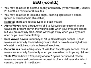 • You may be asked to breathe deeply and rapidly (hyperventilate), usually
20 breaths a minute for 3 minutes
• You may be asked to look at a bright, flashing light called a strobe
(photic or stroboscopic stimulation)
Results: There are several types of brain waves:
• Alpha Waves have a frequency of 8 to 12 cycles per second. Alpha
waves are present only in the waking state when your eyes are closed
but you are mentally alert. Alpha waves go away when your eyes are
open or you are concentrating.
• Beta Waves have a frequency of 13 to 30 cycles per second. These
waves are normally found when you are alert or have taken high doses
of certain medicines, such as benzodiazepines.
• Delta Waves have a frequency of less than 3 cycles per second. These
waves are normally found only when you are asleep or in young children.
• Theta Waves have a frequency of 4 to 7 cycles per second. These
waves are seen in drowsiness or arousal in older children and adults; it
can also be seen in meditation
EEG (-contd.)
50
 